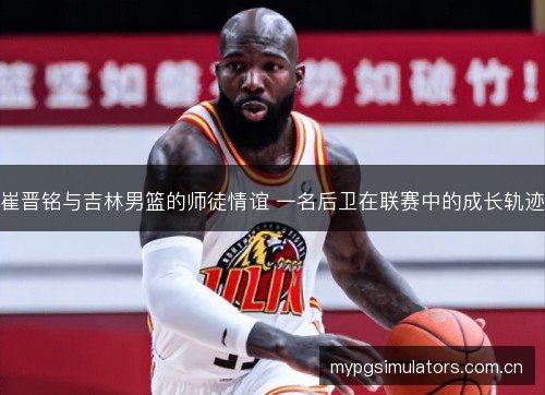 崔晋铭与吉林男篮的师徒情谊 一名后卫在联赛中的成长轨迹